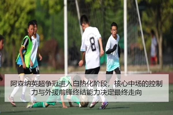 阿森纳英超争冠进入白热化阶段，核心中场的控制力与外援前锋终结能力决定最终走向